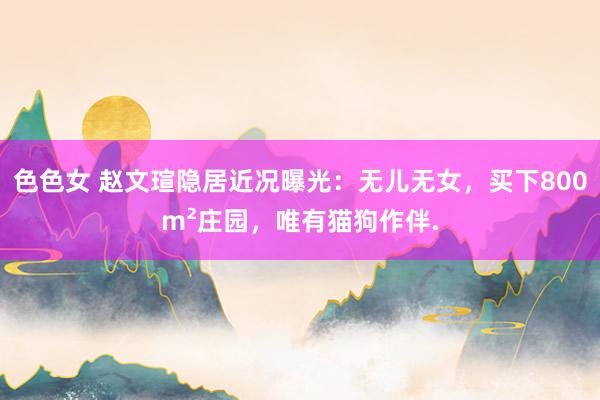 色色女 赵文瑄隐居近况曝光：无儿无女，买下800m²庄园，唯有猫狗作伴.