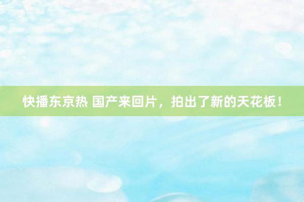 快播东京热 国产来回片，拍出了新的天花板！