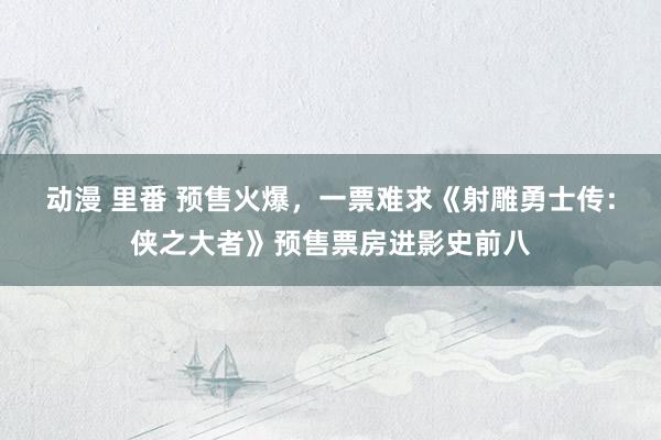 动漫 里番 预售火爆，一票难求《射雕勇士传：侠之大者》预售票房进影史前八